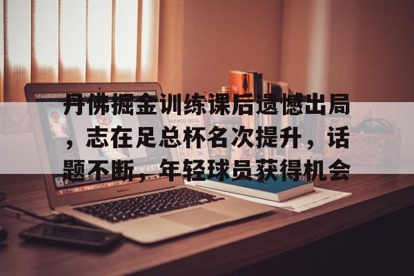开云体育在线平台-包含丹佛掘金训练课后遗憾出局，志在足总杯名次提升，话题不断，年轻球员获得机会的词条