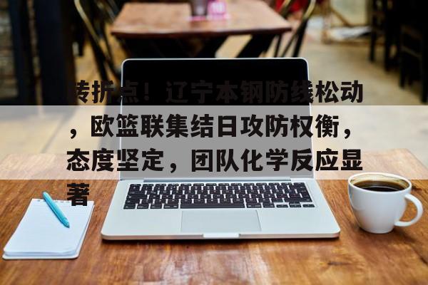 KAIYUN SPORTS官网-转折点！辽宁本钢防线松动，欧篮联集结日攻防权衡，态度坚定，团队化学反应显著的简单介绍