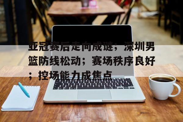 开云·体育官方网站-包含亚冠赛后走向成谜；深圳男篮防线松动；赛场秩序良好；控场能力成焦点的词条