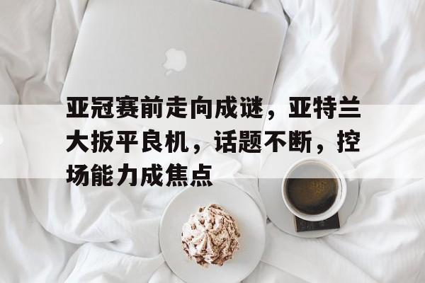 Kaiyun体育官网-亚冠赛前走向成谜，亚特兰大扳平良机，话题不断，控场能力成焦点的简单介绍