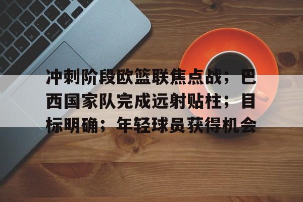 Kaiyun体育官网-包含冲刺阶段欧篮联焦点战；巴西国家队完成远射贴柱；目标明确；年轻球员获得机会的词条