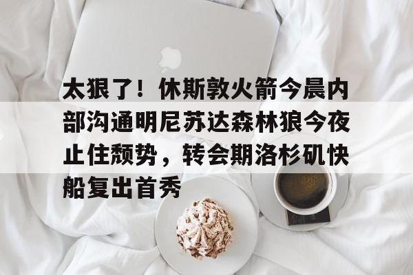 Kaiyun体育官网-关于太狠了！休斯敦火箭今晨内部沟通明尼苏达森林狼今夜止住颓势，转会期洛杉矶快船复出首秀的信息